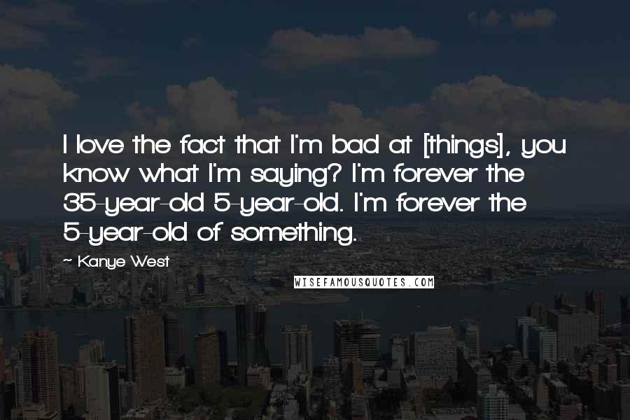 Kanye West Quotes: I love the fact that I'm bad at [things], you know what I'm saying? I'm forever the 35-year-old 5-year-old. I'm forever the 5-year-old of something.