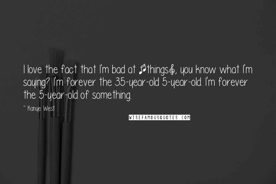 Kanye West Quotes: I love the fact that I'm bad at [things], you know what I'm saying? I'm forever the 35-year-old 5-year-old. I'm forever the 5-year-old of something.