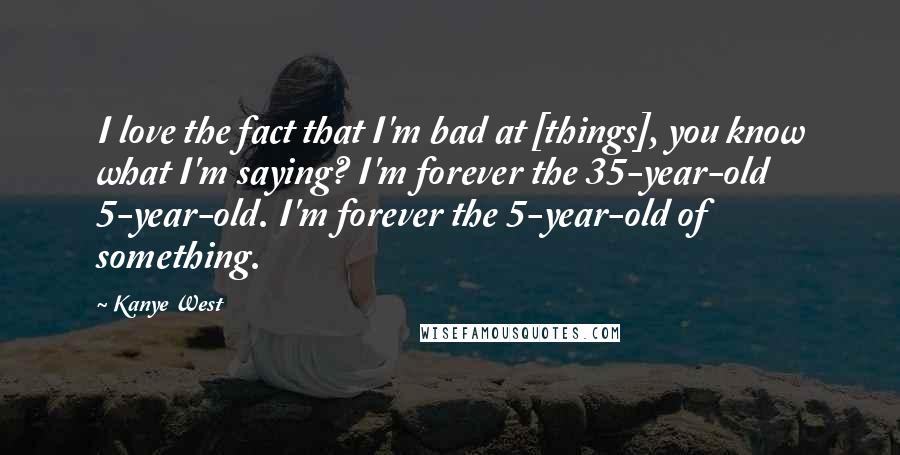 Kanye West Quotes: I love the fact that I'm bad at [things], you know what I'm saying? I'm forever the 35-year-old 5-year-old. I'm forever the 5-year-old of something.