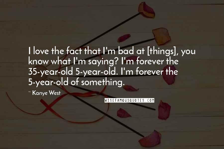 Kanye West Quotes: I love the fact that I'm bad at [things], you know what I'm saying? I'm forever the 35-year-old 5-year-old. I'm forever the 5-year-old of something.