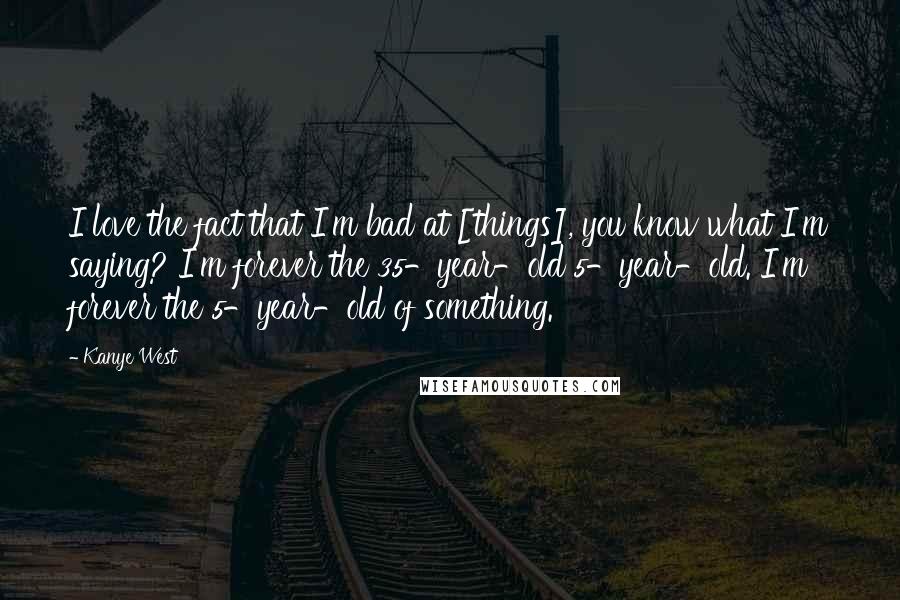 Kanye West Quotes: I love the fact that I'm bad at [things], you know what I'm saying? I'm forever the 35-year-old 5-year-old. I'm forever the 5-year-old of something.