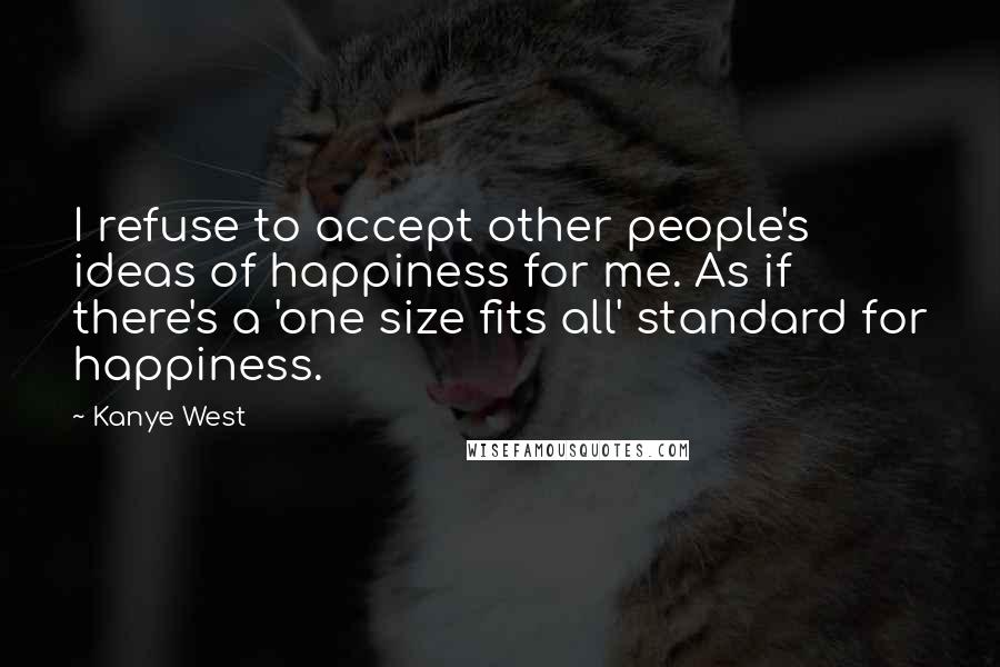 Kanye West Quotes: I refuse to accept other people's ideas of happiness for me. As if there's a 'one size fits all' standard for happiness.