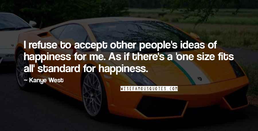 Kanye West Quotes: I refuse to accept other people's ideas of happiness for me. As if there's a 'one size fits all' standard for happiness.
