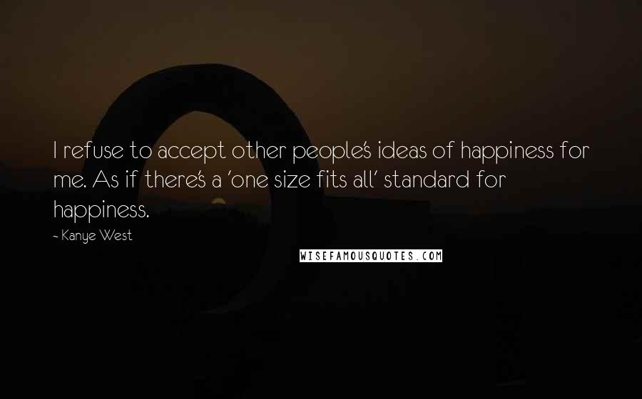 Kanye West Quotes: I refuse to accept other people's ideas of happiness for me. As if there's a 'one size fits all' standard for happiness.
