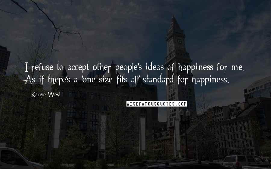Kanye West Quotes: I refuse to accept other people's ideas of happiness for me. As if there's a 'one size fits all' standard for happiness.