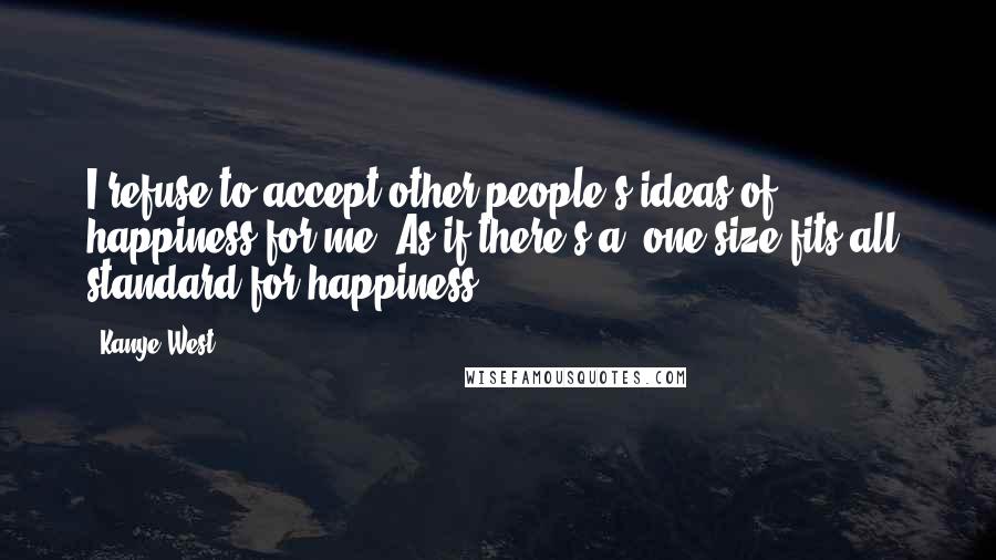 Kanye West Quotes: I refuse to accept other people's ideas of happiness for me. As if there's a 'one size fits all' standard for happiness.