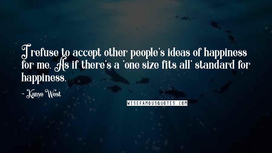 Kanye West Quotes: I refuse to accept other people's ideas of happiness for me. As if there's a 'one size fits all' standard for happiness.