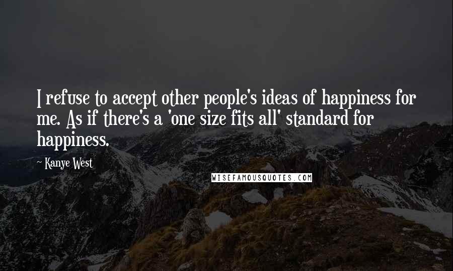 Kanye West Quotes: I refuse to accept other people's ideas of happiness for me. As if there's a 'one size fits all' standard for happiness.