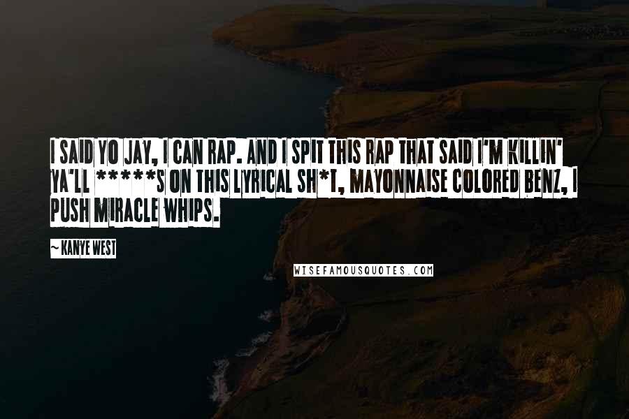 Kanye West Quotes: I said Yo Jay, I can rap. And I spit this rap that said I'm killin' ya'll *****s on this lyrical sh*t, mayonnaise colored benz, I push miracle whips.