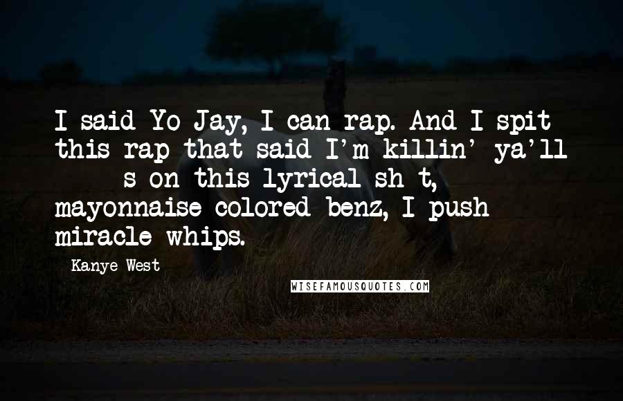 Kanye West Quotes: I said Yo Jay, I can rap. And I spit this rap that said I'm killin' ya'll *****s on this lyrical sh*t, mayonnaise colored benz, I push miracle whips.