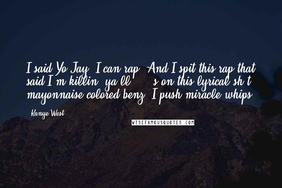 Kanye West Quotes: I said Yo Jay, I can rap. And I spit this rap that said I'm killin' ya'll *****s on this lyrical sh*t, mayonnaise colored benz, I push miracle whips.