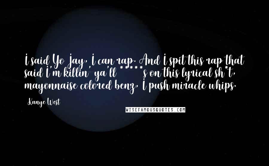 Kanye West Quotes: I said Yo Jay, I can rap. And I spit this rap that said I'm killin' ya'll *****s on this lyrical sh*t, mayonnaise colored benz, I push miracle whips.