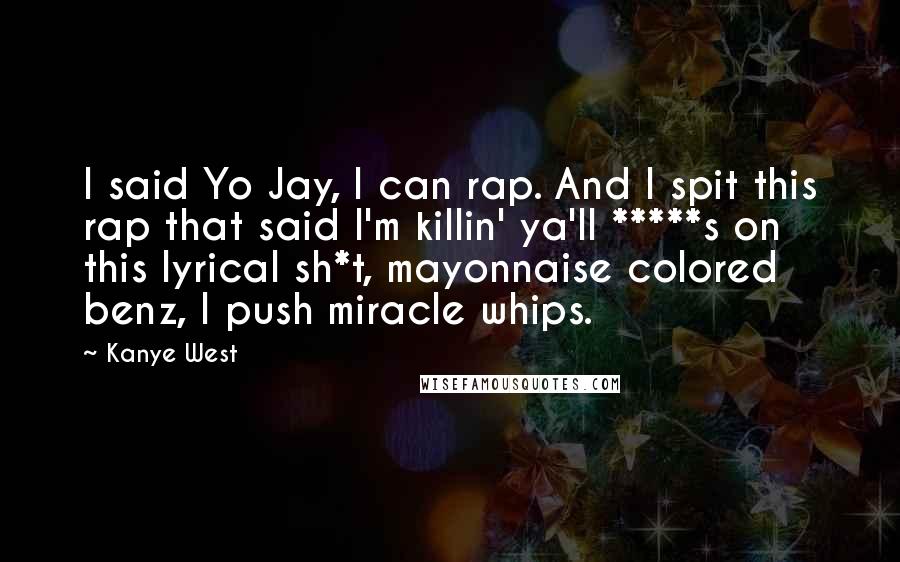 Kanye West Quotes: I said Yo Jay, I can rap. And I spit this rap that said I'm killin' ya'll *****s on this lyrical sh*t, mayonnaise colored benz, I push miracle whips.