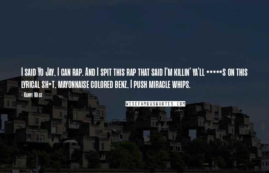 Kanye West Quotes: I said Yo Jay, I can rap. And I spit this rap that said I'm killin' ya'll *****s on this lyrical sh*t, mayonnaise colored benz, I push miracle whips.