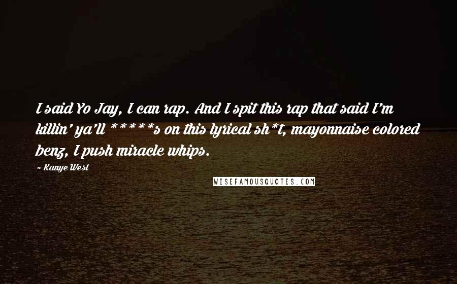 Kanye West Quotes: I said Yo Jay, I can rap. And I spit this rap that said I'm killin' ya'll *****s on this lyrical sh*t, mayonnaise colored benz, I push miracle whips.