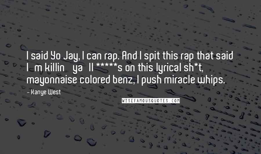 Kanye West Quotes: I said Yo Jay, I can rap. And I spit this rap that said I'm killin' ya'll *****s on this lyrical sh*t, mayonnaise colored benz, I push miracle whips.