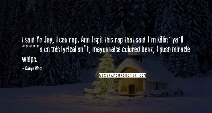 Kanye West Quotes: I said Yo Jay, I can rap. And I spit this rap that said I'm killin' ya'll *****s on this lyrical sh*t, mayonnaise colored benz, I push miracle whips.