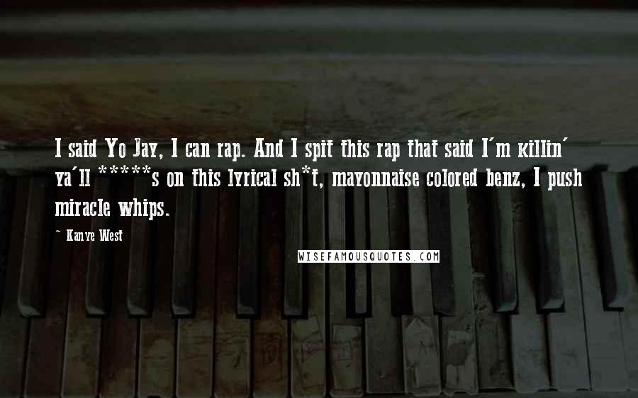 Kanye West Quotes: I said Yo Jay, I can rap. And I spit this rap that said I'm killin' ya'll *****s on this lyrical sh*t, mayonnaise colored benz, I push miracle whips.