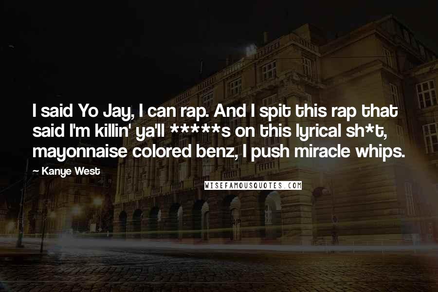 Kanye West Quotes: I said Yo Jay, I can rap. And I spit this rap that said I'm killin' ya'll *****s on this lyrical sh*t, mayonnaise colored benz, I push miracle whips.