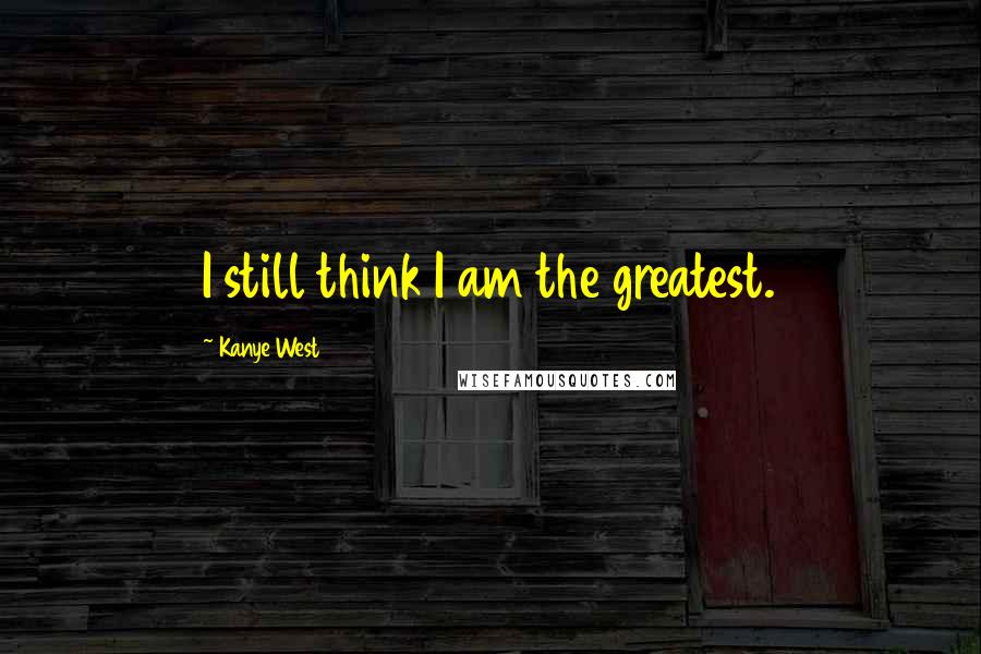 Kanye West Quotes: I still think I am the greatest.