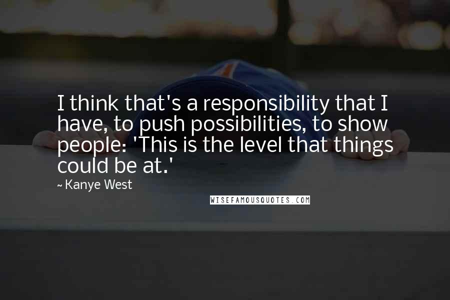 Kanye West Quotes: I think that's a responsibility that I have, to push possibilities, to show people: 'This is the level that things could be at.'