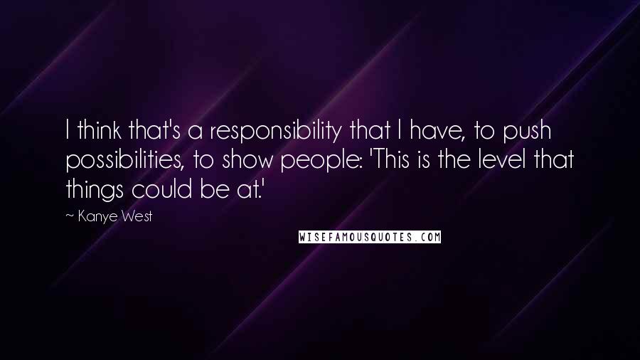 Kanye West Quotes: I think that's a responsibility that I have, to push possibilities, to show people: 'This is the level that things could be at.'