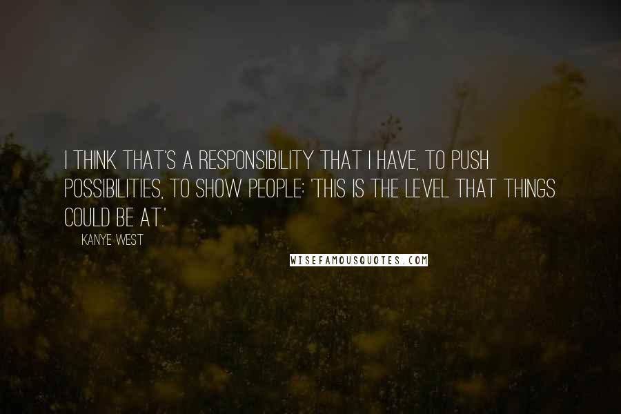 Kanye West Quotes: I think that's a responsibility that I have, to push possibilities, to show people: 'This is the level that things could be at.'