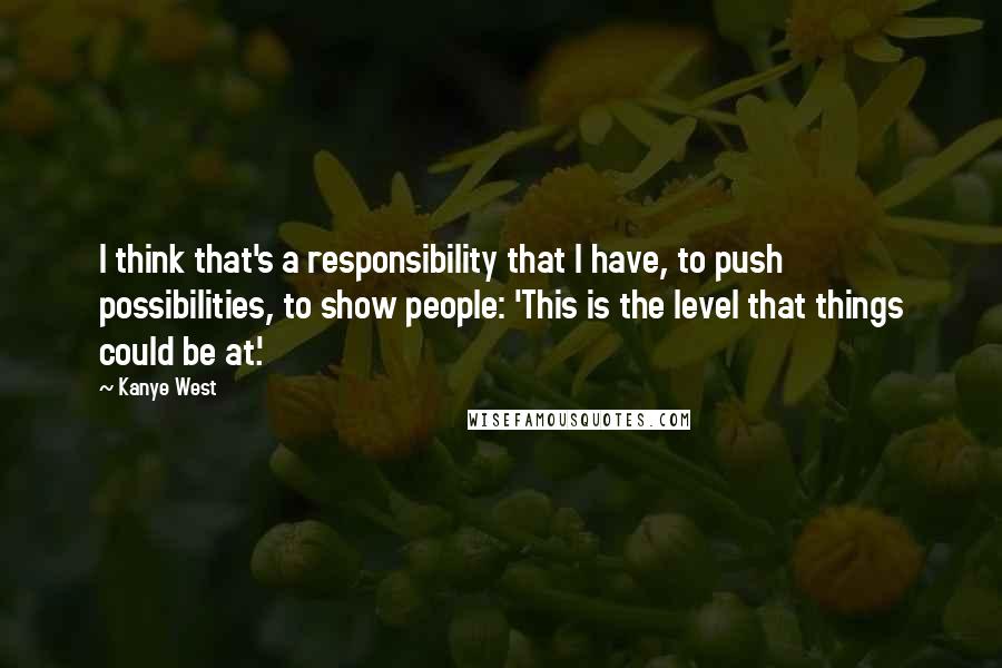 Kanye West Quotes: I think that's a responsibility that I have, to push possibilities, to show people: 'This is the level that things could be at.'