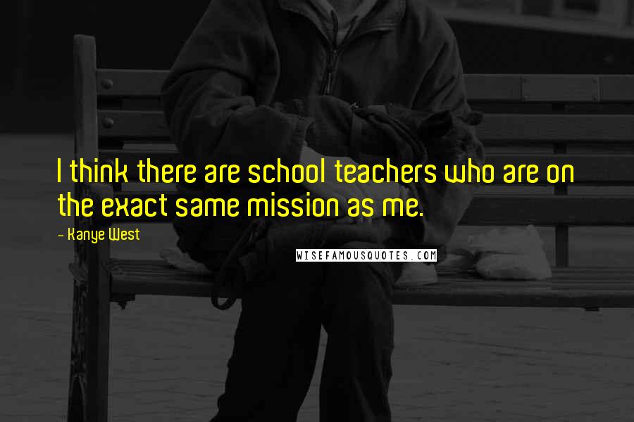 Kanye West Quotes: I think there are school teachers who are on the exact same mission as me.