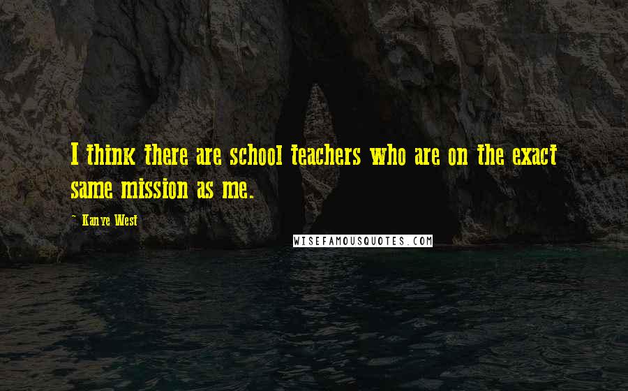 Kanye West Quotes: I think there are school teachers who are on the exact same mission as me.