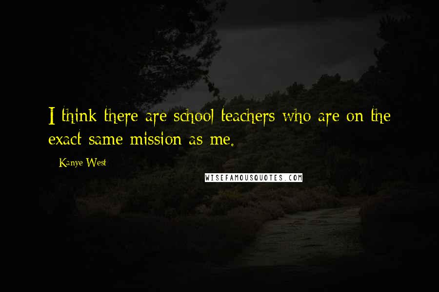 Kanye West Quotes: I think there are school teachers who are on the exact same mission as me.