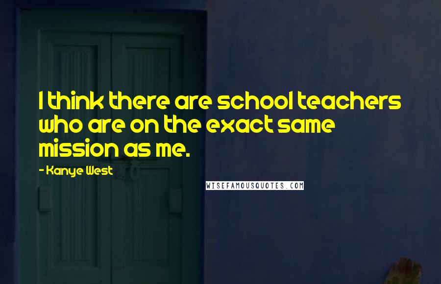 Kanye West Quotes: I think there are school teachers who are on the exact same mission as me.