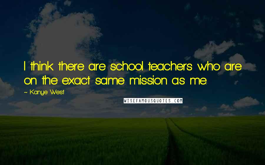 Kanye West Quotes: I think there are school teachers who are on the exact same mission as me.