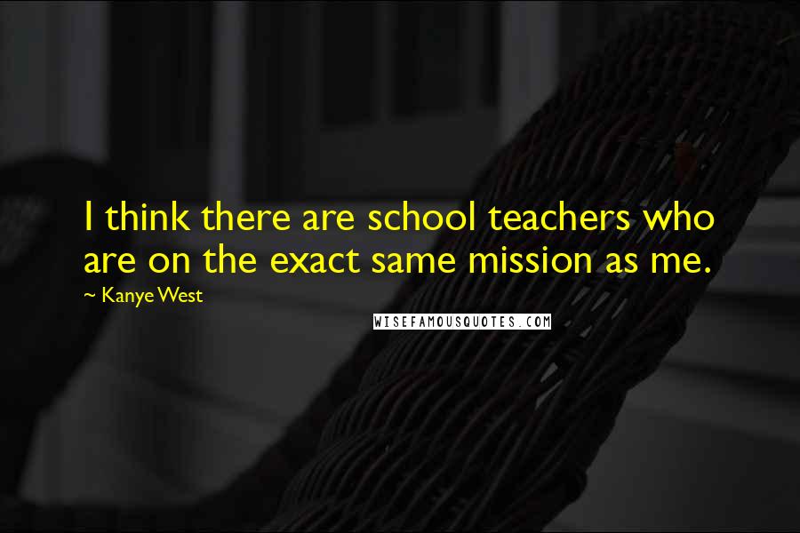 Kanye West Quotes: I think there are school teachers who are on the exact same mission as me.