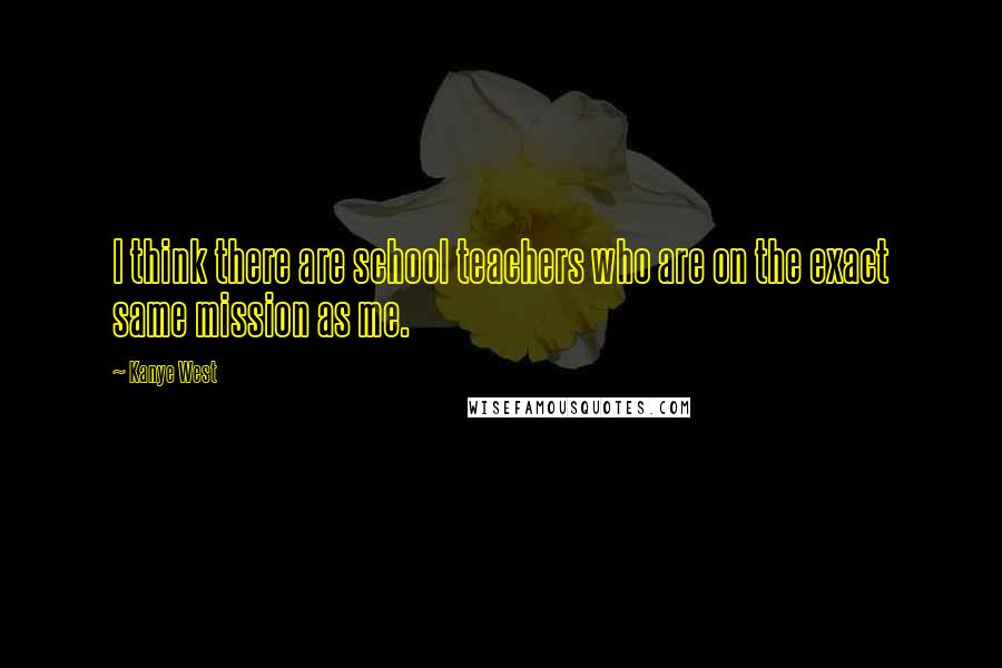 Kanye West Quotes: I think there are school teachers who are on the exact same mission as me.