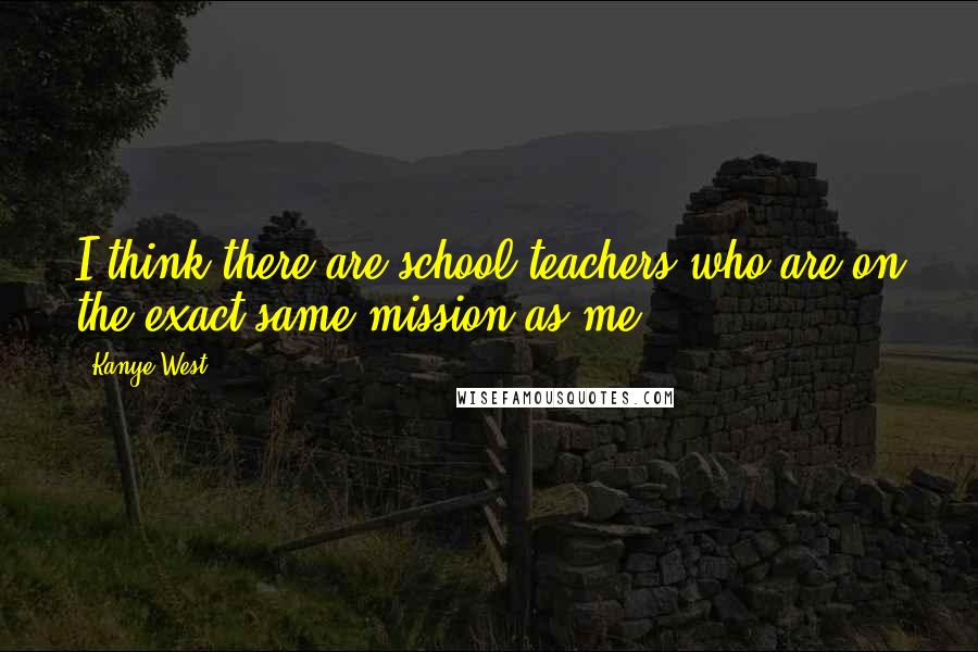 Kanye West Quotes: I think there are school teachers who are on the exact same mission as me.