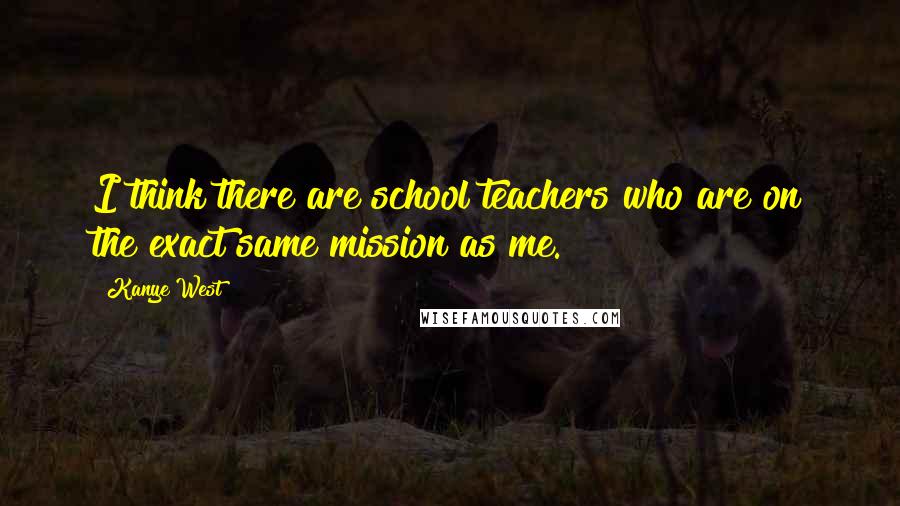 Kanye West Quotes: I think there are school teachers who are on the exact same mission as me.