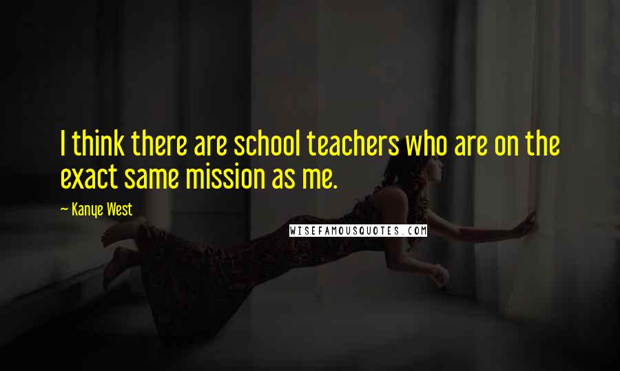 Kanye West Quotes: I think there are school teachers who are on the exact same mission as me.