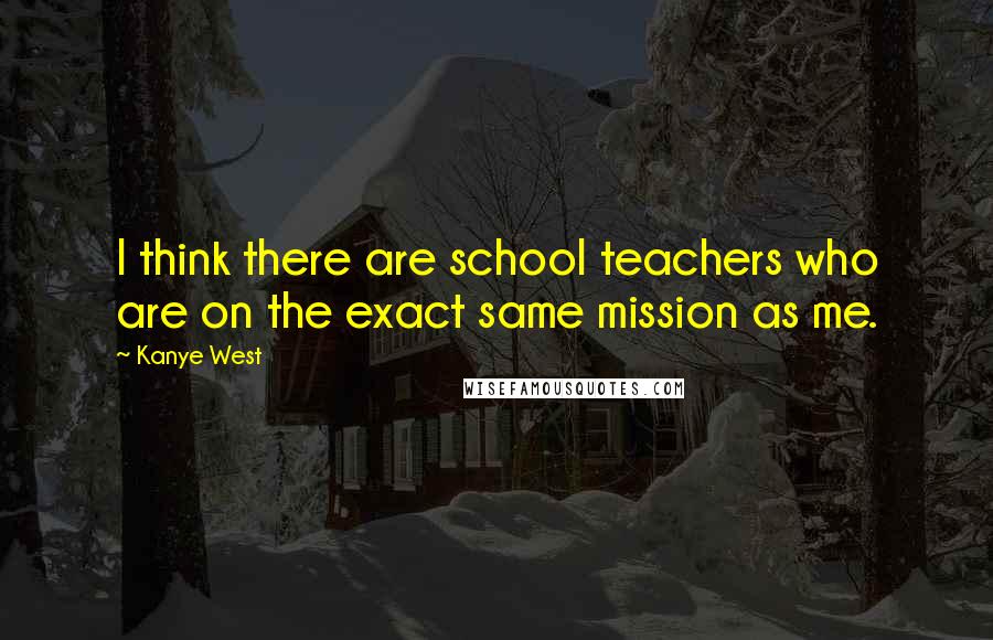 Kanye West Quotes: I think there are school teachers who are on the exact same mission as me.