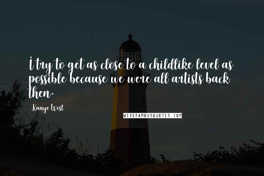 Kanye West Quotes: I try to get as close to a childlike level as possible because we were all artists back then.