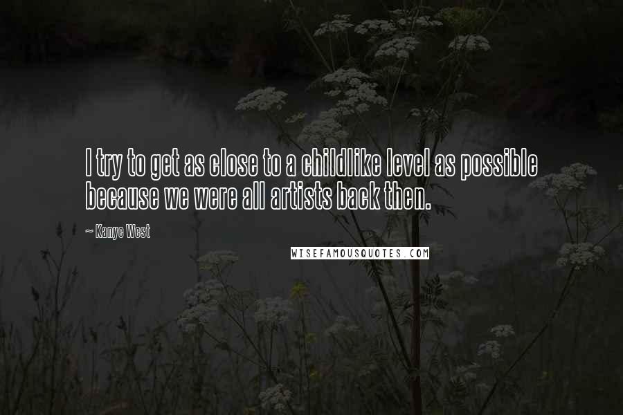 Kanye West Quotes: I try to get as close to a childlike level as possible because we were all artists back then.