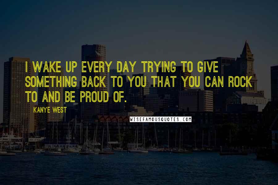 Kanye West Quotes: I wake up every day trying to give something back to you that you can rock to and be proud of.