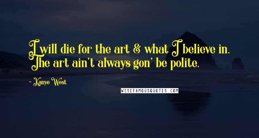 Kanye West Quotes: I will die for the art & what I believe in. The art ain't always gon' be polite.