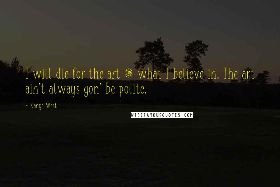 Kanye West Quotes: I will die for the art & what I believe in. The art ain't always gon' be polite.