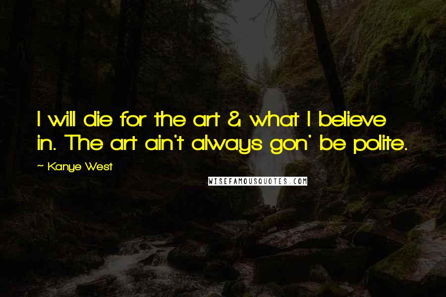 Kanye West Quotes: I will die for the art & what I believe in. The art ain't always gon' be polite.