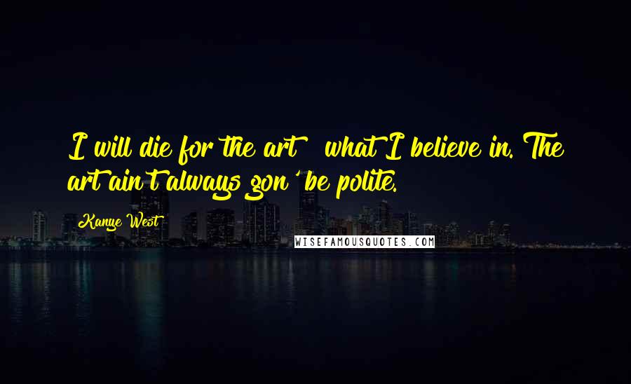 Kanye West Quotes: I will die for the art & what I believe in. The art ain't always gon' be polite.