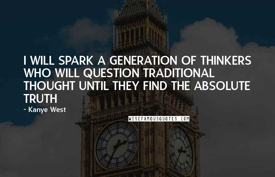 Kanye West Quotes: I WILL SPARK A GENERATION OF THINKERS WHO WILL QUESTION TRADITIONAL THOUGHT UNTIL THEY FIND THE ABSOLUTE TRUTH