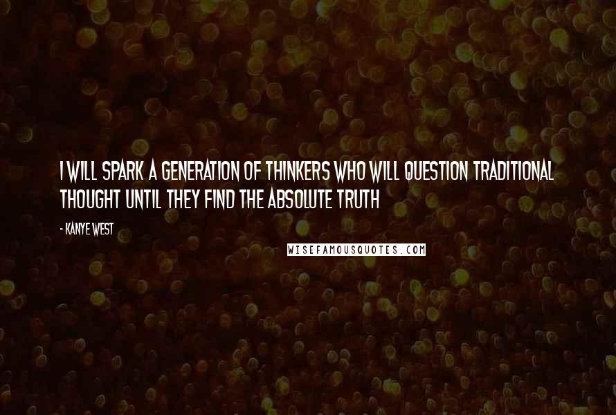 Kanye West Quotes: I WILL SPARK A GENERATION OF THINKERS WHO WILL QUESTION TRADITIONAL THOUGHT UNTIL THEY FIND THE ABSOLUTE TRUTH