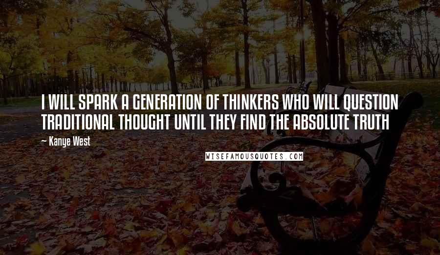 Kanye West Quotes: I WILL SPARK A GENERATION OF THINKERS WHO WILL QUESTION TRADITIONAL THOUGHT UNTIL THEY FIND THE ABSOLUTE TRUTH