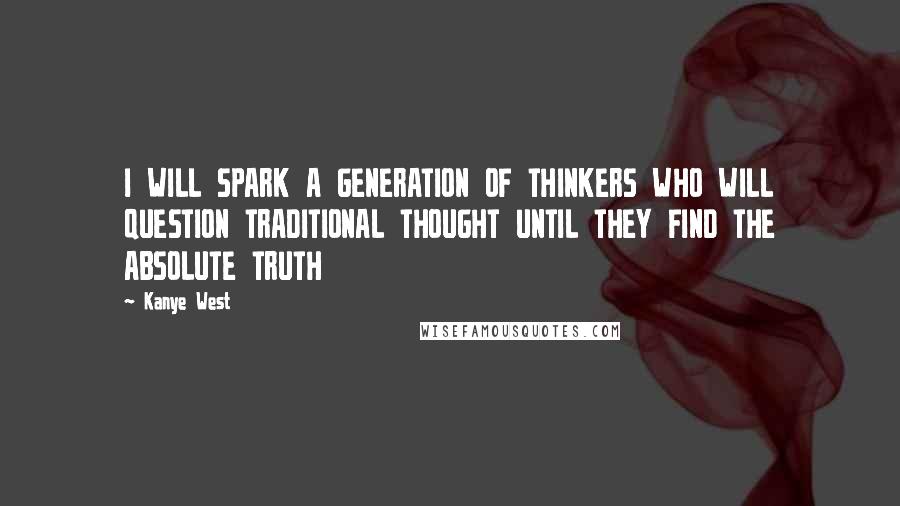 Kanye West Quotes: I WILL SPARK A GENERATION OF THINKERS WHO WILL QUESTION TRADITIONAL THOUGHT UNTIL THEY FIND THE ABSOLUTE TRUTH